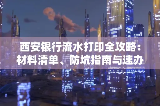 西安银行流水打印全攻略:材料清单、防坑指南与速办技巧