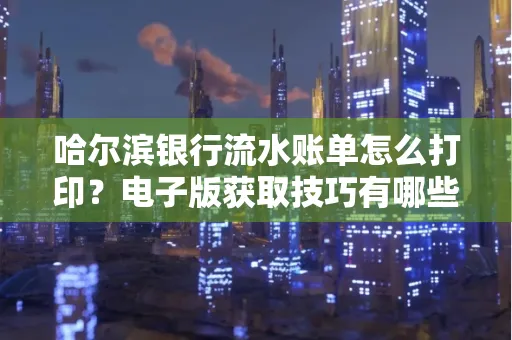 哈尔滨银行流水账单怎么打印?电子版获取技巧有哪些