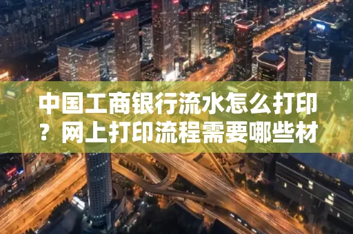中国工商银行流水怎么打印?网上打印流程需要哪些材料?