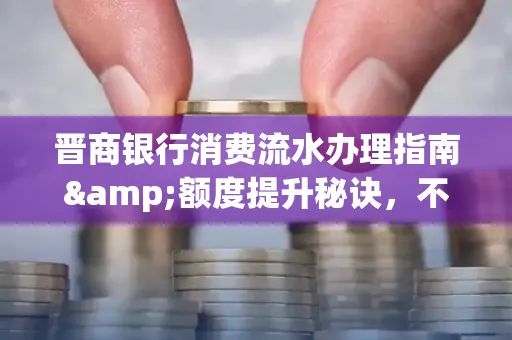 晋商银行消费流水办理指南&额度提升秘诀,不懂这些你可能吃大亏!