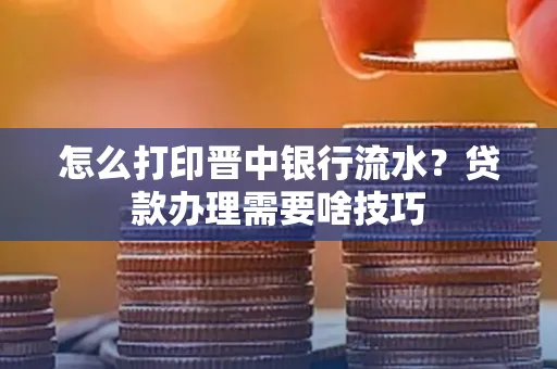 怎么打印晋中银行流水?贷款办理需要啥技巧